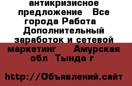 антикризисное предложение - Все города Работа » Дополнительный заработок и сетевой маркетинг   . Амурская обл.,Тында г.